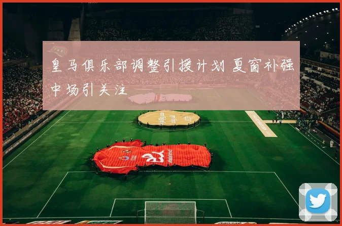 皇马俱乐部调整引援计划 夏窗补强中场引关注