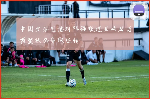 中国女排直播对阵强敌连丢两局后调整状态争取逆转