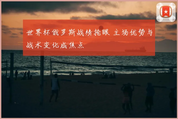 世界杯俄罗斯战绩抢眼 主场优势与战术变化成焦点