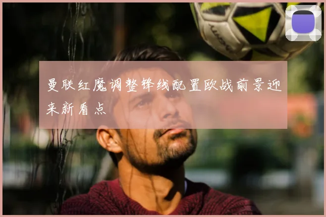 曼联红魔调整锋线配置欧战前景迎来新看点