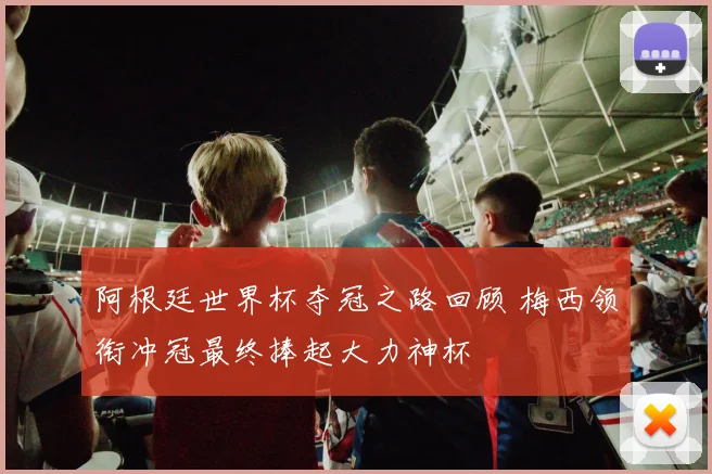 阿根廷世界杯夺冠之路回顾 梅西领衔冲冠最终捧起大力神杯