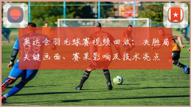 奥运会羽毛球赛视频回放：决胜局关键画面、赛果影响及技术亮点
