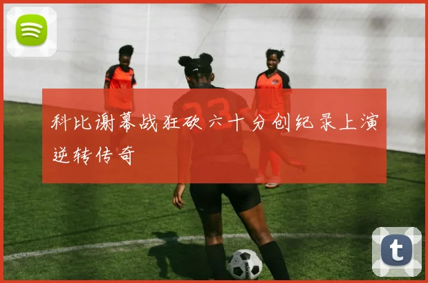 科比谢幕战狂砍六十分创纪录上演逆转传奇