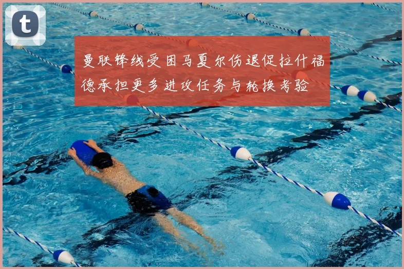 曼联锋线受困马夏尔伤退促拉什福德承担更多进攻任务与轮换考验