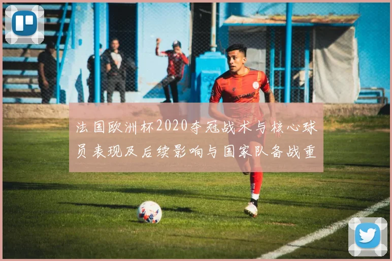法国欧洲杯2020夺冠战术与核心球员表现及后续影响与国家队备战重点
