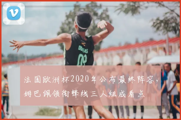 法国欧洲杯2020年公布最终阵容，姆巴佩领衔锋线三人组成看点