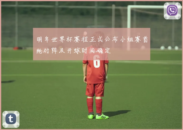 明年世界杯赛程正式公布小组赛首轮对阵及开球时间确定
