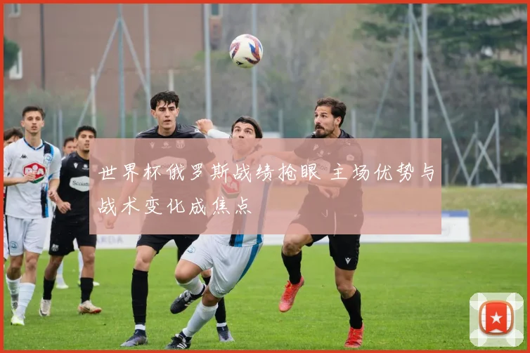 世界杯俄罗斯战绩抢眼 主场优势与战术变化成焦点