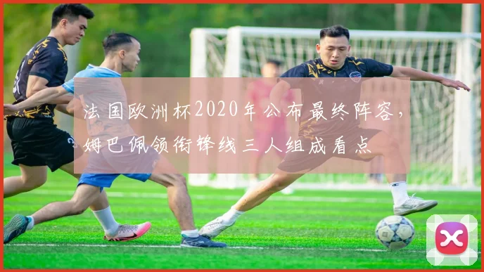 法国欧洲杯2020年公布最终阵容，姆巴佩领衔锋线三人组成看点