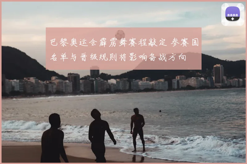 巴黎奥运会霹雳舞赛程敲定 参赛国名单与晋级规则将影响备战方向