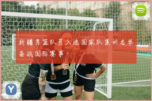 新疆男篮队员入选国家队集训名单备战国际赛事