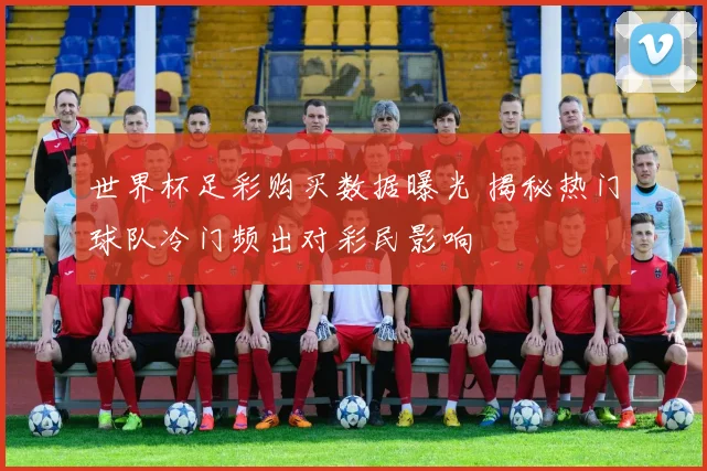 世界杯足彩购买数据曝光 揭秘热门球队冷门频出对彩民影响