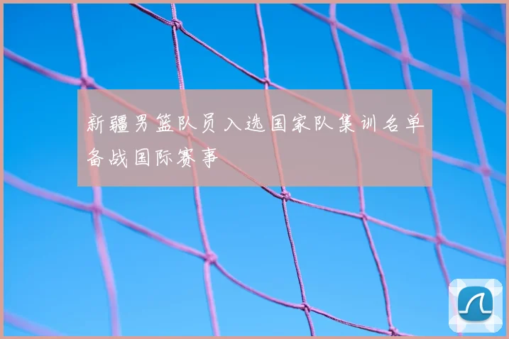 新疆男篮队员入选国家队集训名单备战国际赛事
