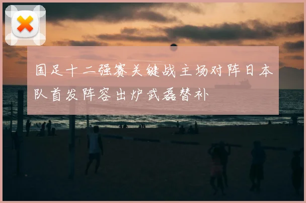 国足十二强赛关键战主场对阵日本队首发阵容出炉武磊替补