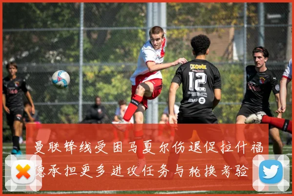 曼联锋线受困马夏尔伤退促拉什福德承担更多进攻任务与轮换考验