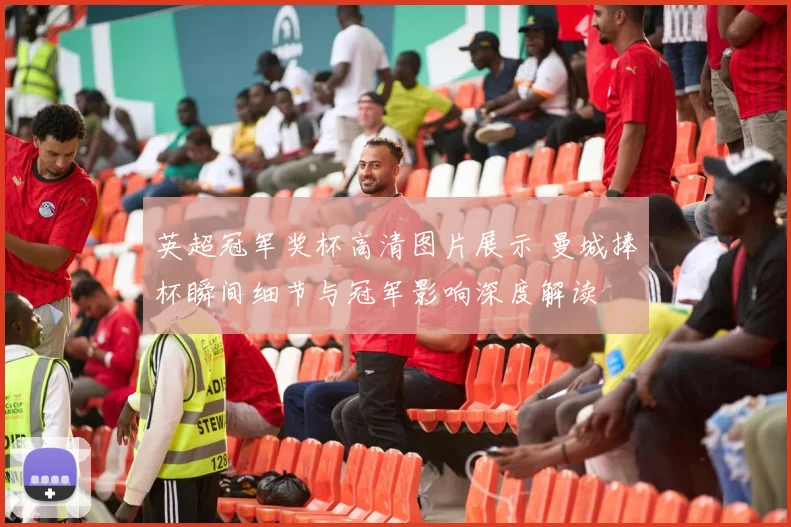 英超冠军奖杯高清图片展示 曼城捧杯瞬间细节与冠军影响深度解读