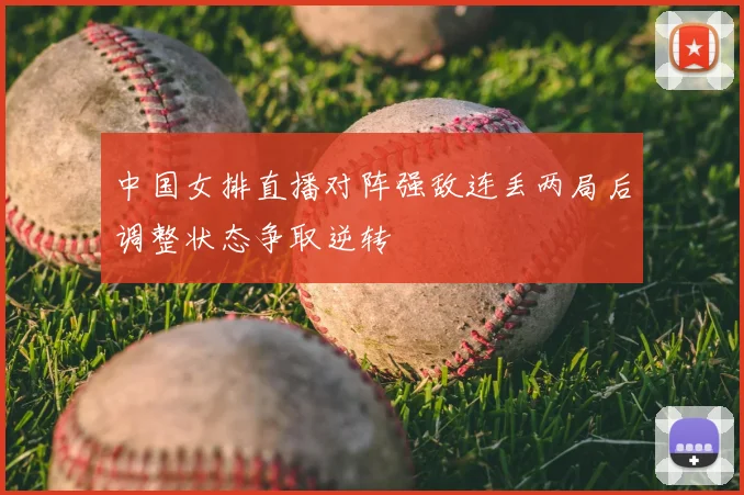 中国女排直播对阵强敌连丢两局后调整状态争取逆转