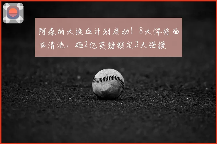 阿森纳大换血计划启动!8大悍将面临清洗,砸2亿英镑锁定3大强援