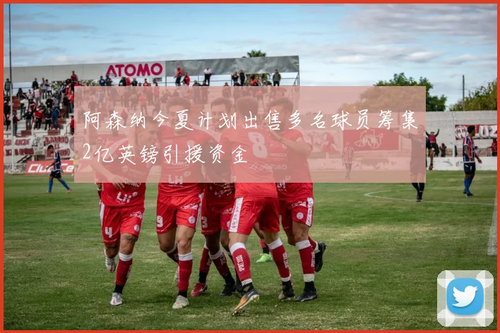 阿森纳今夏计划出售多名球员筹集2亿英镑引援资金