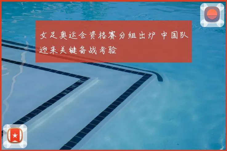女足奥运会资格赛分组出炉 中国队迎来关键备战考验