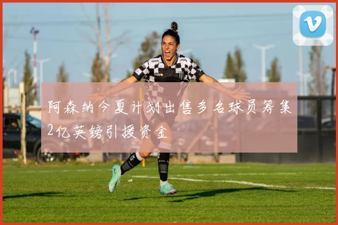阿森纳今夏计划出售多名球员筹集2亿英镑引援资金
