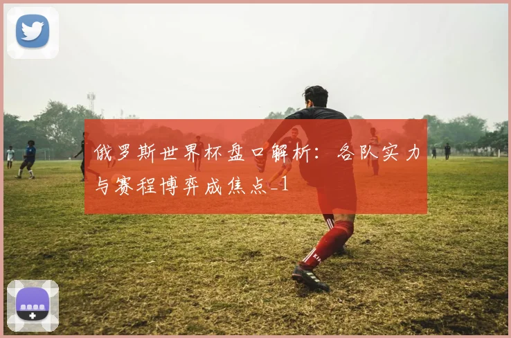 俄罗斯世界杯盘口解析:各队实力与赛程博弈成焦点_1