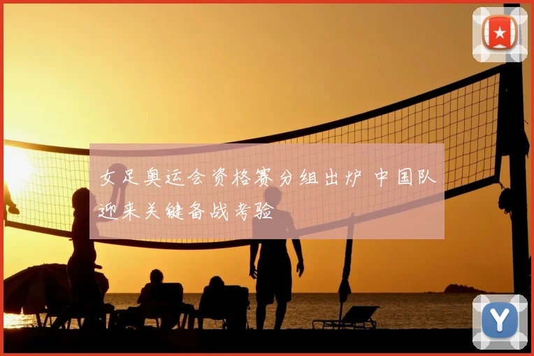 女足奥运会资格赛分组出炉 中国队迎来关键备战考验