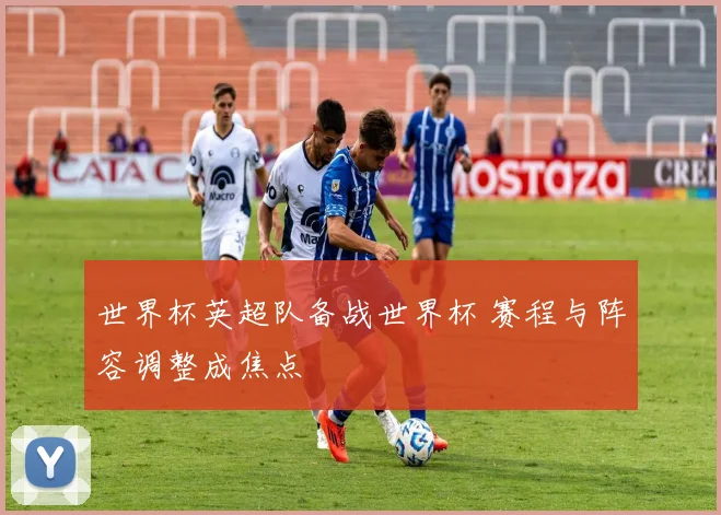 世界杯英超队备战世界杯 赛程与阵容调整成焦点