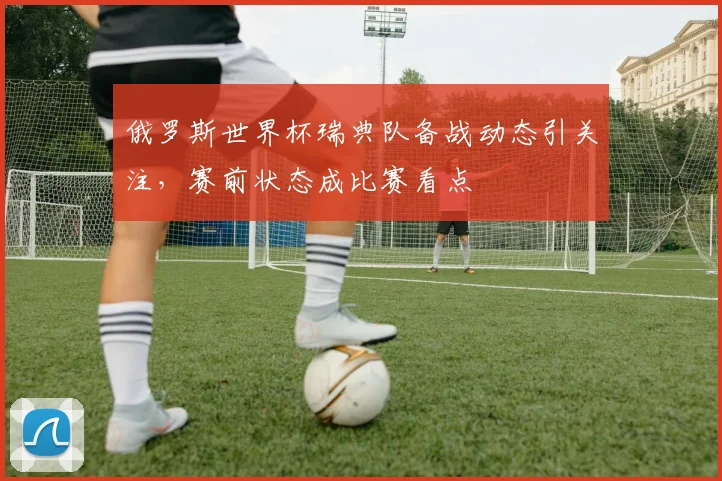 俄罗斯世界杯瑞典队备战动态引关注,赛前状态成比赛看点